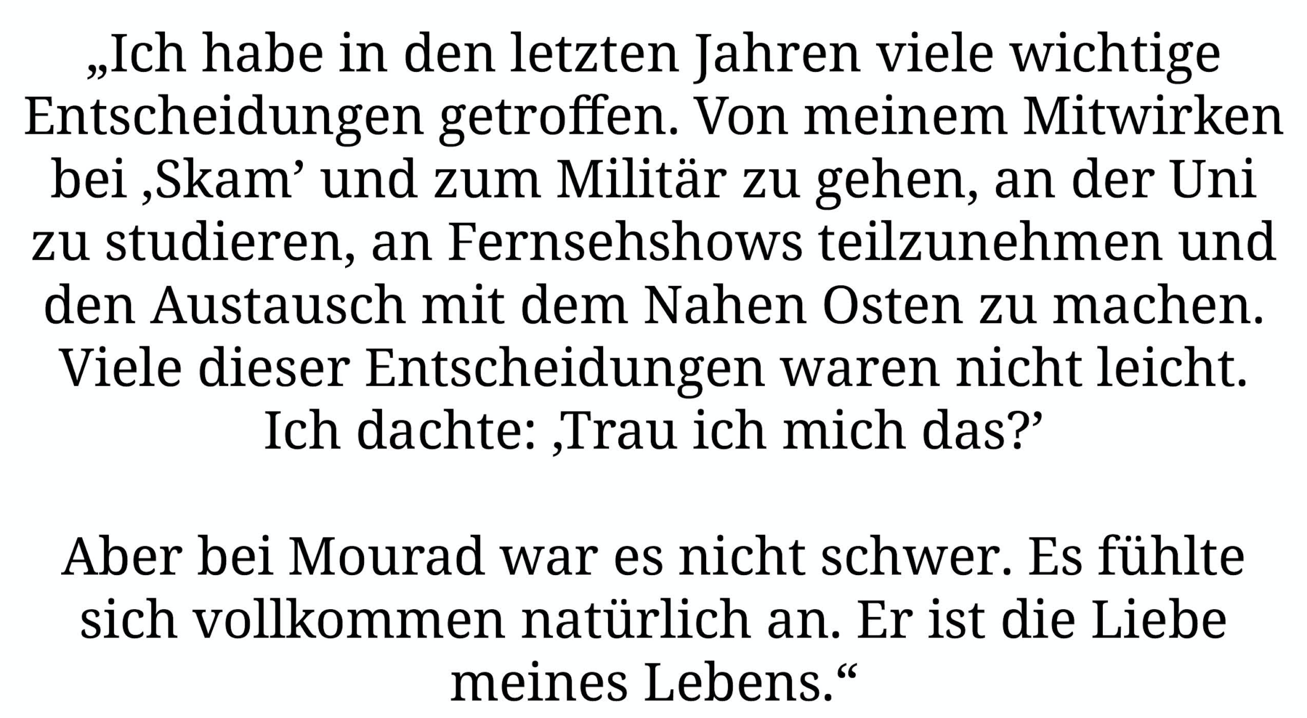 „Ich habe in den letzten Jahren viele wichtige Entscheidungen getroffen. Von meinem Mitwirken bei ,Skam' und Militär zu gehen, an der Uni zu studieren, an Fernsehshows teilzunehmen und den Austausch mit dem Nahen Osten zu machen. Viele dieser Entscheidungen waren nicht leicht. Ich dachte: ,Trau ich mich das?' Aber bei Mourad war es nicht schwer. Es fühlte sich vollkommen natürlich an. Er ist die Liebe meines Lebens.“