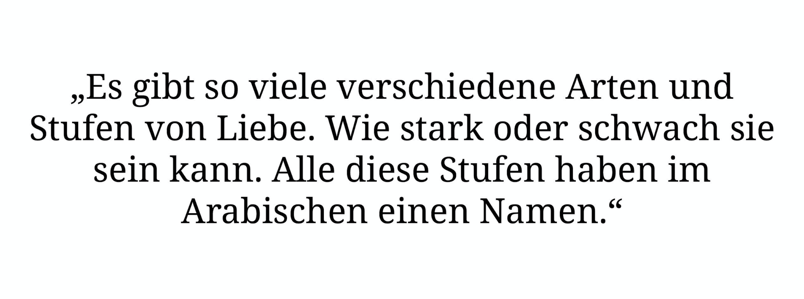 „Es gibt so viele verschiedene Arten und Stufen von Liebe. Wie stark oder schwach sie sein kann. Alle diese Stufen haben im Arabischen einen Namen.“