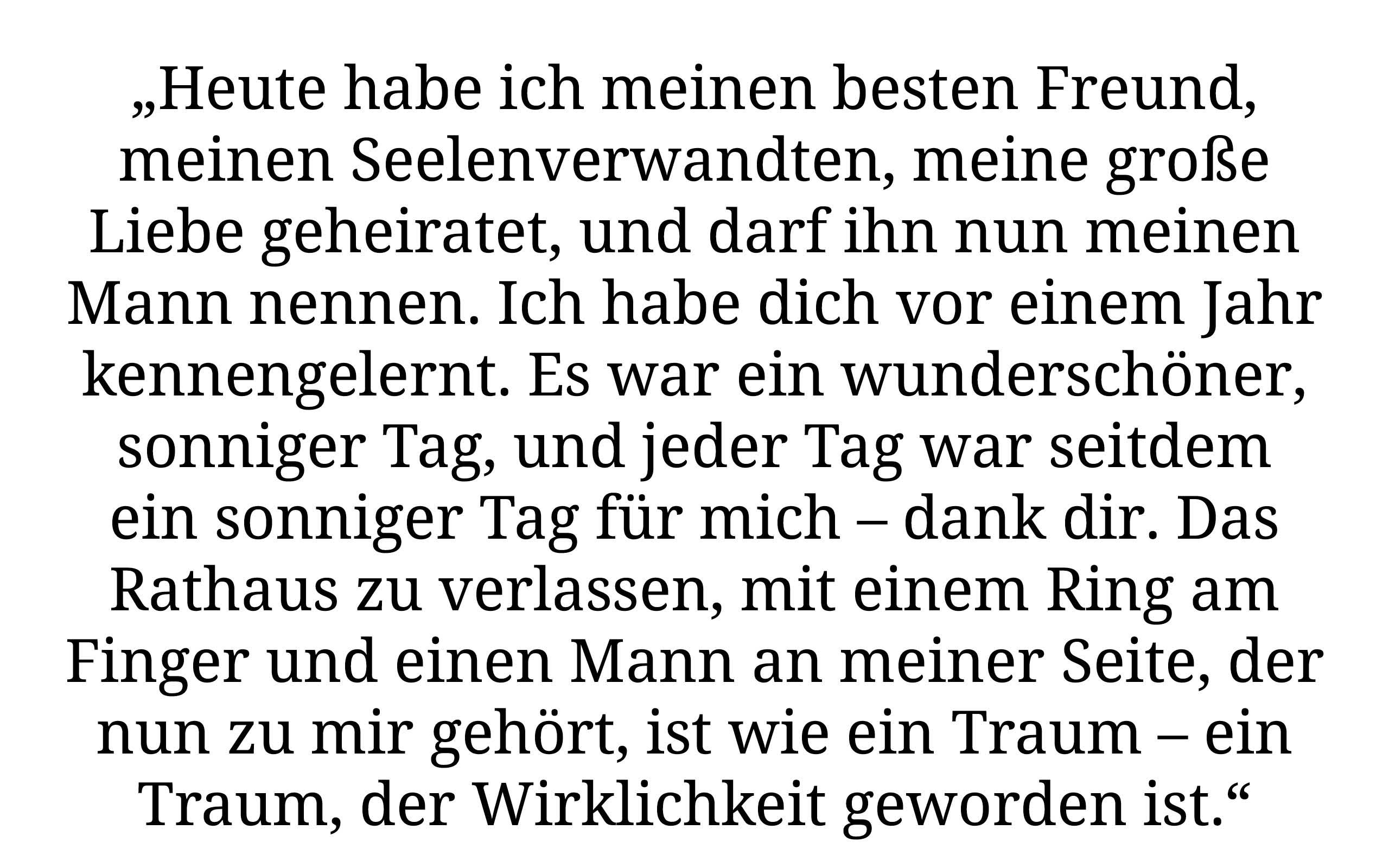 „Heute habe ich meinen besteb Freund, meinen Seelenverwandten, meine grosse Liebe geheiratet, und darf ihn nun meinen Mann nennen. Ich habe dich vor einem Jahr kennengelernt. Es war ein wunderschöner, sonniger Tag, und jeder Tag war seitdem ein sonninger Tag für mich - dank dir. Das Rathaus zu verlassen, mit einem Ring am Finger und einen MAnn an meiner SEite, der nun zu mir gehört, ist wie ein Traum - Traim, der Wirklichkeit geworden ist.“
